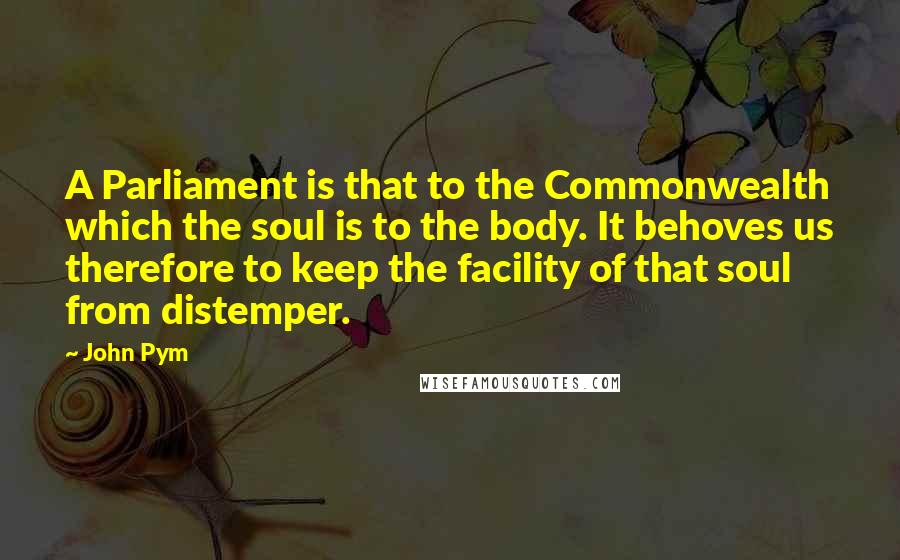 John Pym quotes: A Parliament is that to the Commonwealth which the soul is to the body. It behoves us therefore to keep the facility of that soul from distemper. John Pym quotes: A Parliament is that to the Commonwealth which the soul is to the body. It behoves us therefore to keep the facility of that soul from distemper.