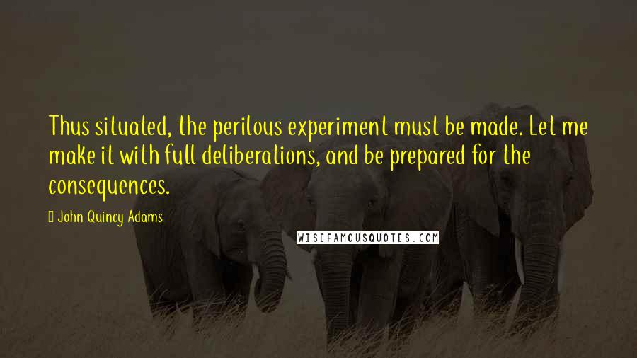 John Quincy Adams quotes: Thus situated, the perilous experiment must be made. Let me make it with full deliberations, and be prepared for the consequences.