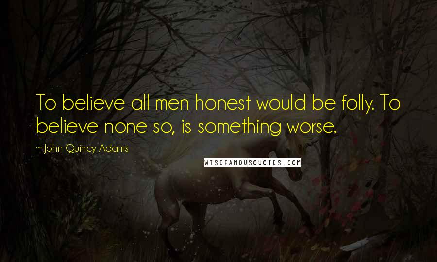 John Quincy Adams quotes: To believe all men honest would be folly. To believe none so, is something worse.
