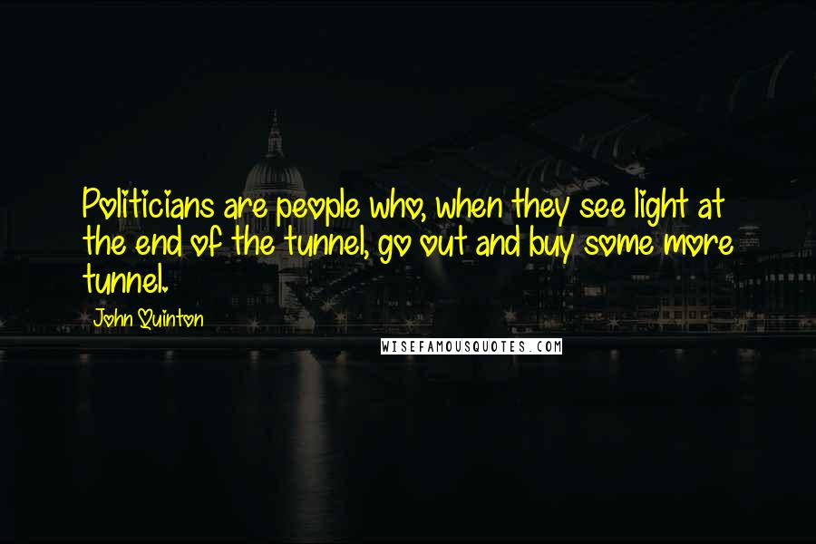 John Quinton quotes: Politicians are people who, when they see light at the end of the tunnel, go out and buy some more tunnel. John Quinton quotes: Politicians are people who, when they see light at the end of the tunnel, go out and buy some more tunnel.