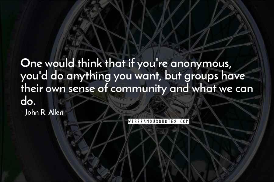 John R. Allen quotes: One would think that if you're anonymous, you'd do anything you want, but groups have their own sense of community and what we can do.