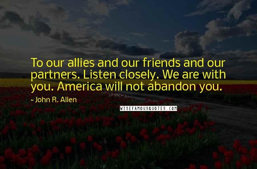 John R. Allen quotes: To our allies and our friends and our partners. Listen closely. We are with you. America will not abandon you.