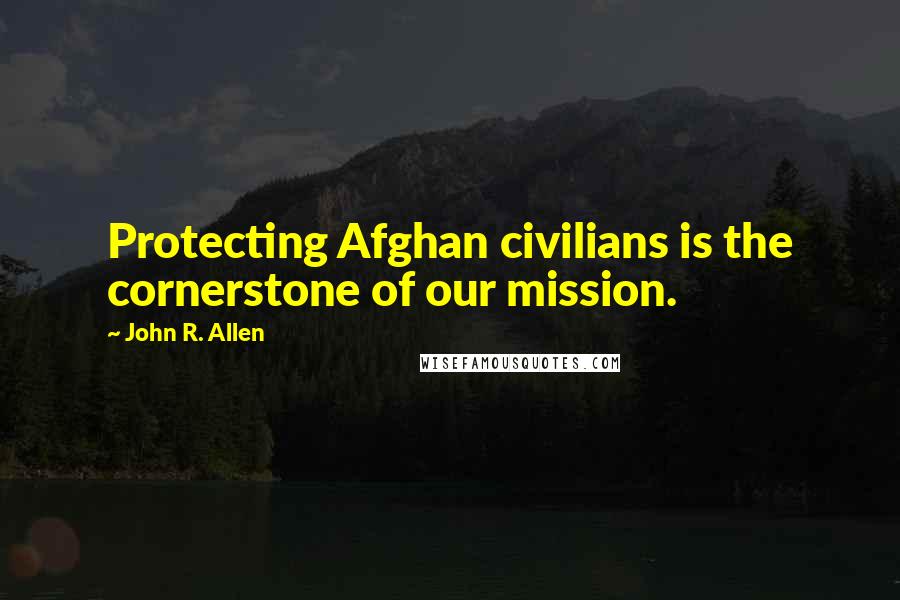 John R. Allen quotes: Protecting Afghan civilians is the cornerstone of our mission.