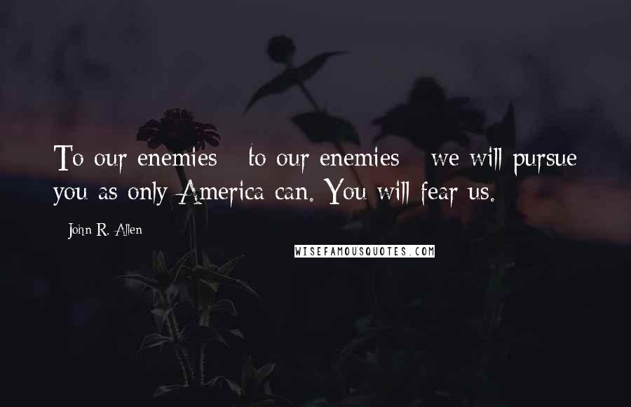 John R. Allen quotes: To our enemies - to our enemies - we will pursue you as only America can. You will fear us.