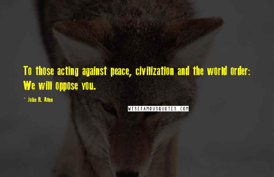 John R. Allen quotes: To those acting against peace, civilization and the world order: We will oppose you.