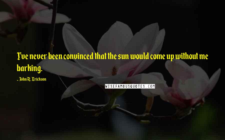 John R. Erickson quotes: I've never been convinced that the sun would come up without me barking.