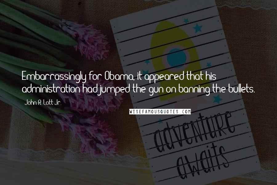 John R. Lott Jr. quotes: Embarrassingly for Obama, it appeared that his administration had jumped the gun on banning the bullets.