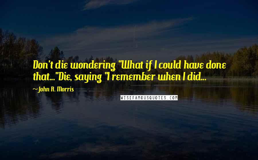 John R. Morris quotes: Don't die wondering "What if I could have done that..."Die, saying "I remember when I did...