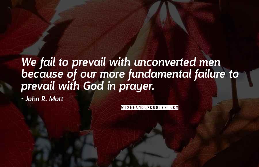 John R. Mott quotes: We fail to prevail with unconverted men because of our more fundamental failure to prevail with God in prayer.