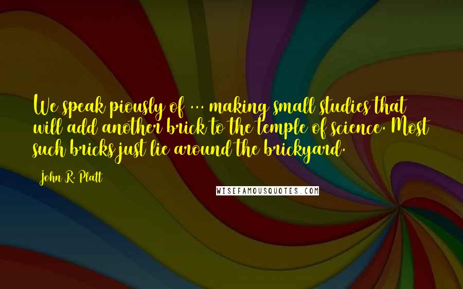 John R. Platt quotes: We speak piously of ... making small studies that will add another brick to the temple of science. Most such bricks just lie around the brickyard.