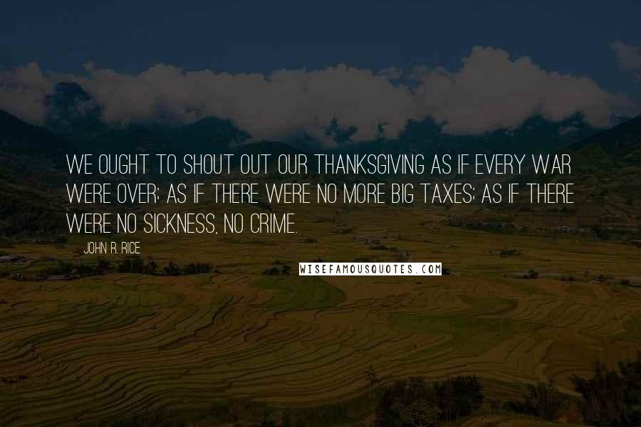 John R. Rice quotes: We ought to shout out our thanksgiving as if every war were over; as if there were no more big taxes; as if there were no sickness, no crime.