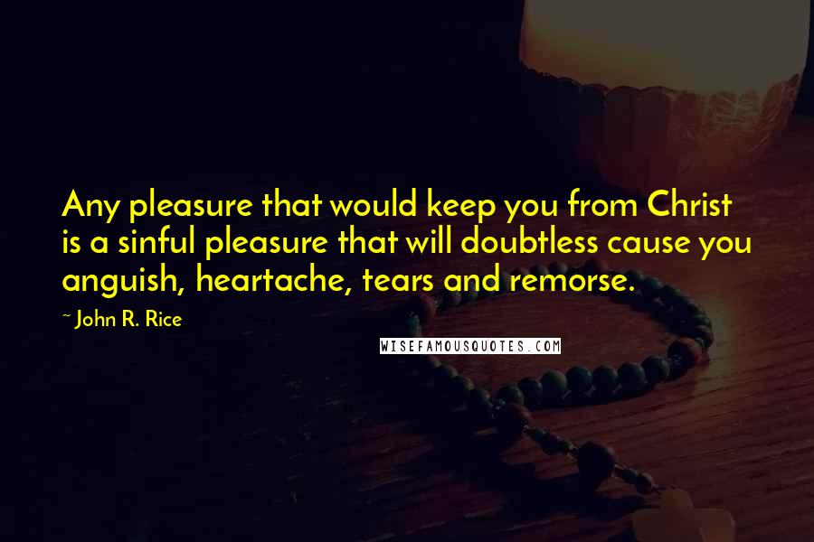 John R. Rice quotes: Any pleasure that would keep you from Christ is a sinful pleasure that will doubtless cause you anguish, heartache, tears and remorse.