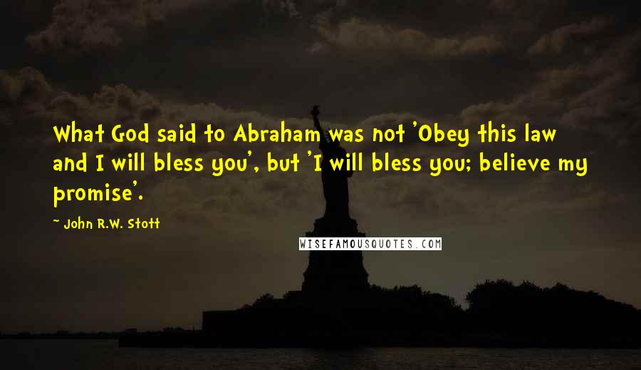 John R.W. Stott quotes: What God said to Abraham was not 'Obey this law and I will bless you', but 'I will bless you; believe my promise'. John R.W. Stott quotes: What God said to Abraham was not 'Obey this law and I will bless you', but 'I will bless you; believe my promise'.
