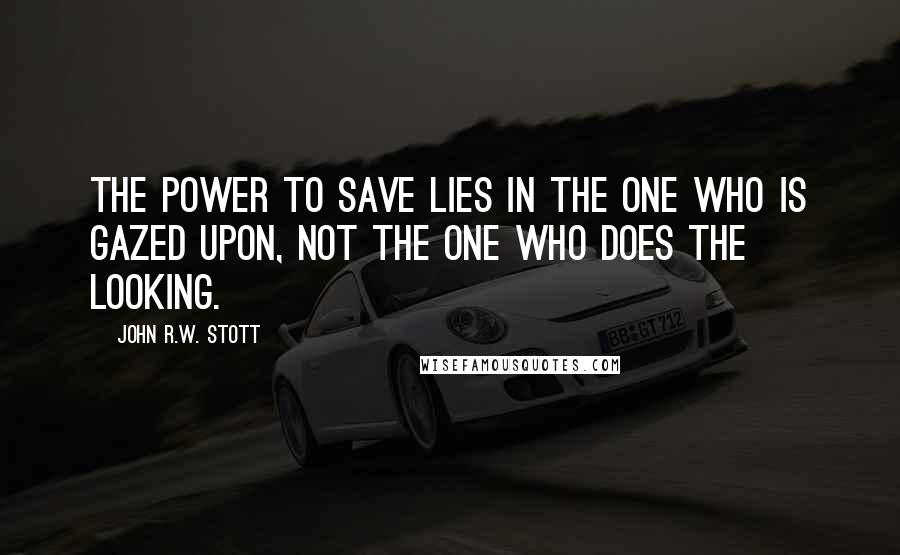 John R.W. Stott quotes: The power to save lies in the one who is gazed upon, not the one who does the looking.