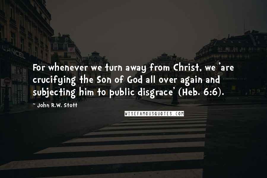 John R.W. Stott quotes: For whenever we turn away from Christ, we 'are crucifying the Son of God all over again and subjecting him to public disgrace' (Heb. 6:6).