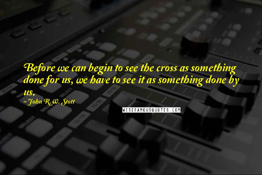 John R.W. Stott quotes: Before we can begin to see the cross as something done for us, we have to see it as something done by us.