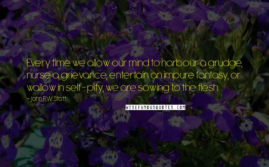 John R.W. Stott quotes: Every time we allow our mind to harbour a grudge, nurse a grievance, entertain an impure fantasy, or wallow in self-pity, we are sowing to the flesh.