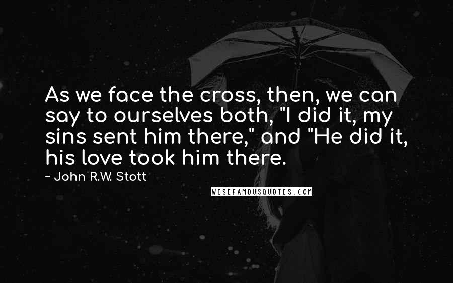 John R.W. Stott quotes: As we face the cross, then, we can say to ourselves both, "I did it, my sins sent him there," and "He did it, his love took him there. John R.W. Stott quotes: As we face the cross, then, we can say to ourselves both, "I did it, my sins sent him there," and "He did it, his love took him there.