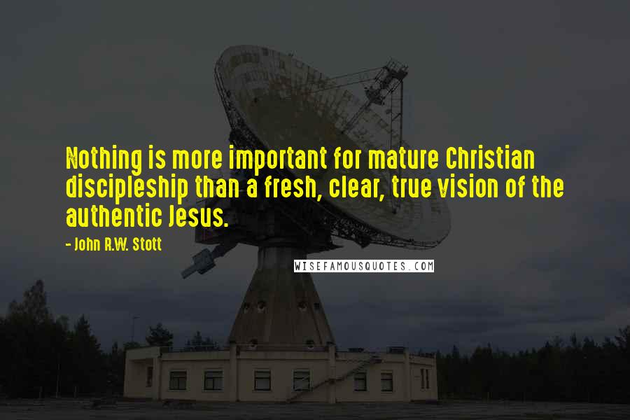 John R.W. Stott quotes: Nothing is more important for mature Christian discipleship than a fresh, clear, true vision of the authentic Jesus. John R.W. Stott quotes: Nothing is more important for mature Christian discipleship than a fresh, clear, true vision of the authentic Jesus.