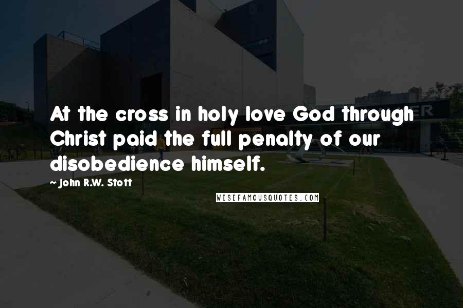 John R.W. Stott quotes: At the cross in holy love God through Christ paid the full penalty of our disobedience himself.