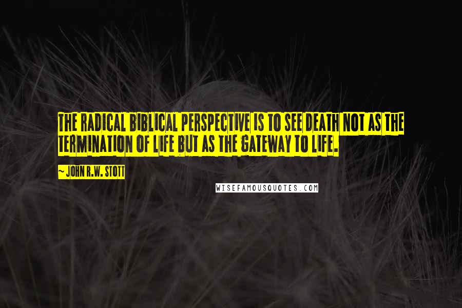 John R.W. Stott quotes: The radical biblical perspective is to see death not as the termination of life but as the gateway to life.