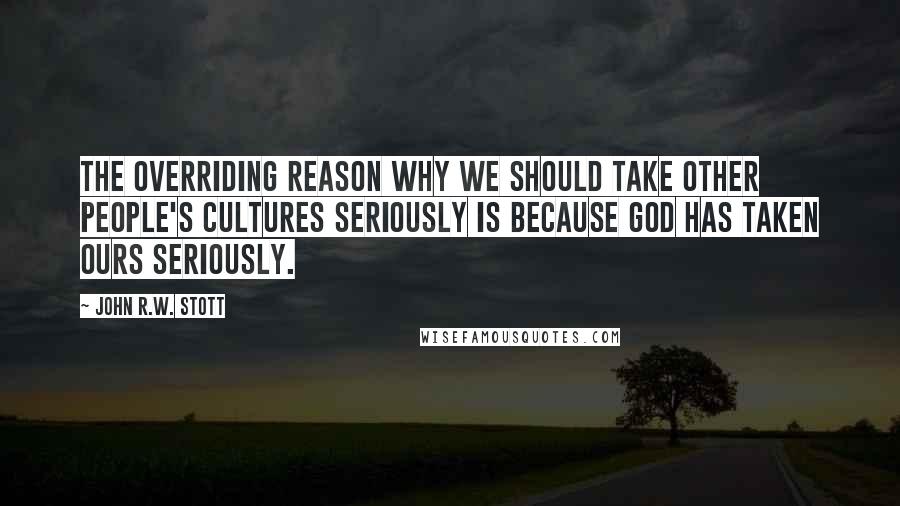 John R.W. Stott quotes: The overriding reason why we should take other people's cultures seriously is because God has taken ours seriously. John R.W. Stott quotes: The overriding reason why we should take other people's cultures seriously is because God has taken ours seriously.