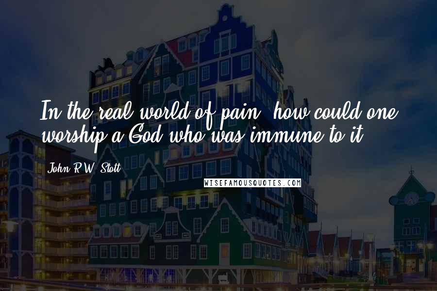 John R.W. Stott quotes: In the real world of pain, how could one worship a God who was immune to it?