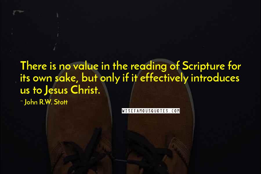 John R.W. Stott quotes: There is no value in the reading of Scripture for its own sake, but only if it effectively introduces us to Jesus Christ. John R.W. Stott quotes: There is no value in the reading of Scripture for its own sake, but only if it effectively introduces us to Jesus Christ.