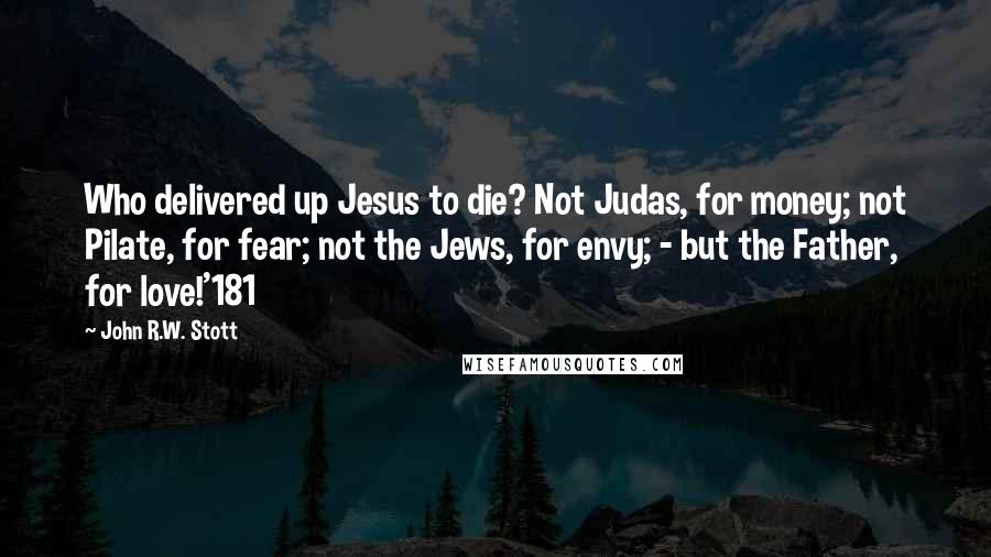 John R.W. Stott quotes: Who delivered up Jesus to die? Not Judas, for money; not Pilate, for fear; not the Jews, for envy; - but the Father, for love!'181