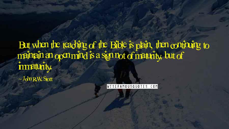 John R.W. Stott quotes: But when the teaching of the Bible is plain, then continuing to maintain an open mind is a sign not of maturity, but of immaturity. John R.W. Stott quotes: But when the teaching of the Bible is plain, then continuing to maintain an open mind is a sign not of maturity, but of immaturity.