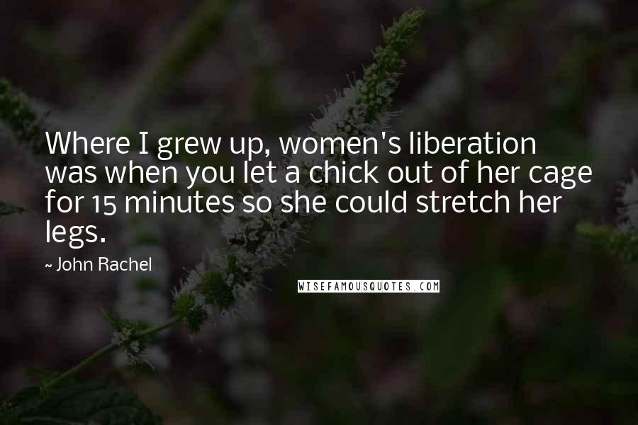 John Rachel quotes: Where I grew up, women's liberation was when you let a chick out of her cage for 15 minutes so she could stretch her legs.