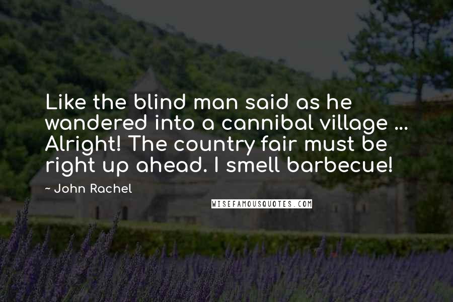 John Rachel quotes: Like the blind man said as he wandered into a cannibal village ... Alright! The country fair must be right up ahead. I smell barbecue! John Rachel quotes: Like the blind man said as he wandered into a cannibal village ... Alright! The country fair must be right up ahead. I smell barbecue!