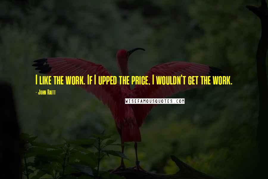 John Raitt quotes: I like the work. If I upped the price, I wouldn't get the work.