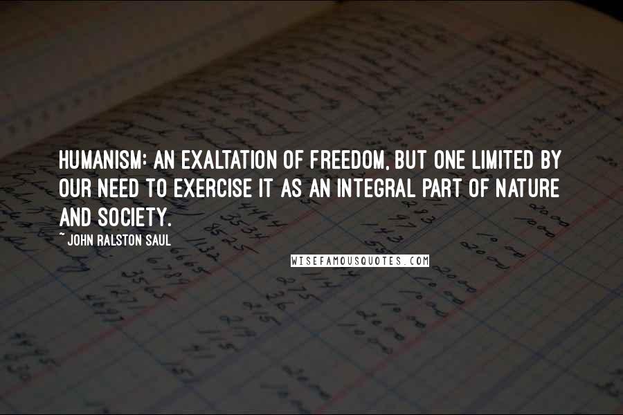 John Ralston Saul quotes: Humanism: an exaltation of freedom, but one limited by our need to exercise it as an integral part of nature and society.