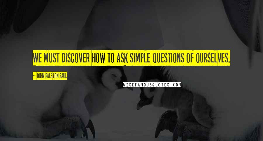 John Ralston Saul quotes: We must discover how to ask simple questions of ourselves.