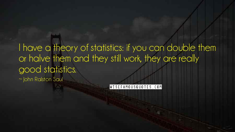 John Ralston Saul quotes: I have a theory of statistics: if you can double them or halve them and they still work, they are really good statistics.