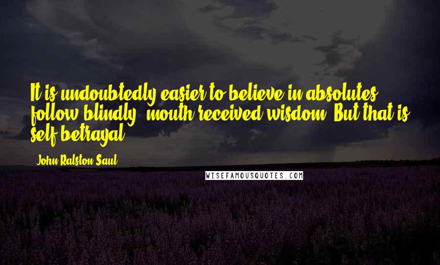 John Ralston Saul quotes: It is undoubtedly easier to believe in absolutes, follow blindly, mouth received wisdom. But that is self-betrayal.