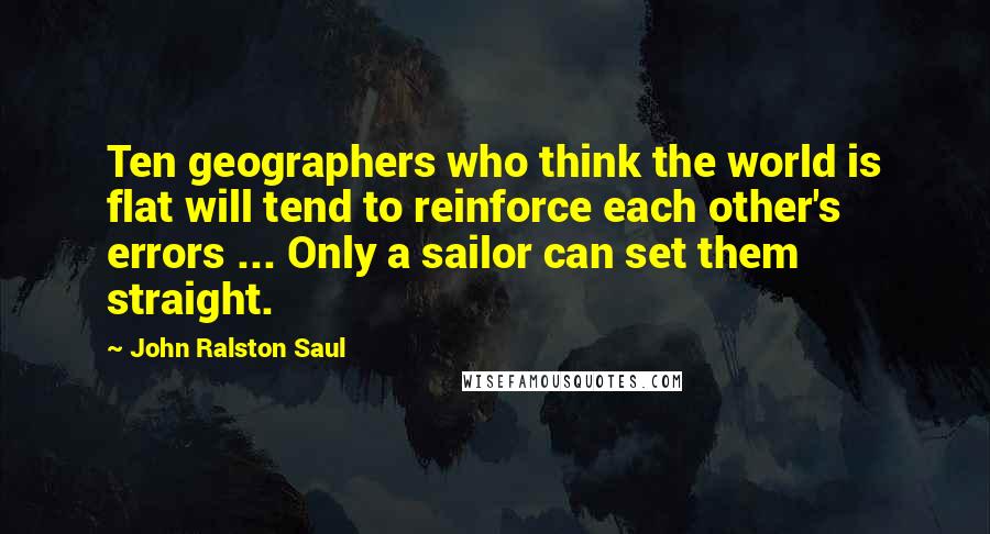 John Ralston Saul quotes: Ten geographers who think the world is flat will tend to reinforce each other's errors ... Only a sailor can set them straight.