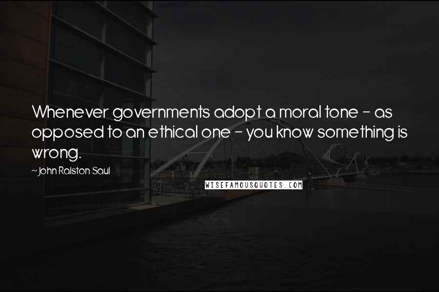 John Ralston Saul quotes: Whenever governments adopt a moral tone - as opposed to an ethical one - you know something is wrong.