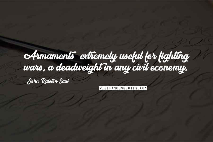 John Ralston Saul quotes: Armaments; extremely useful for fighting wars, a deadweight in any civil economy.