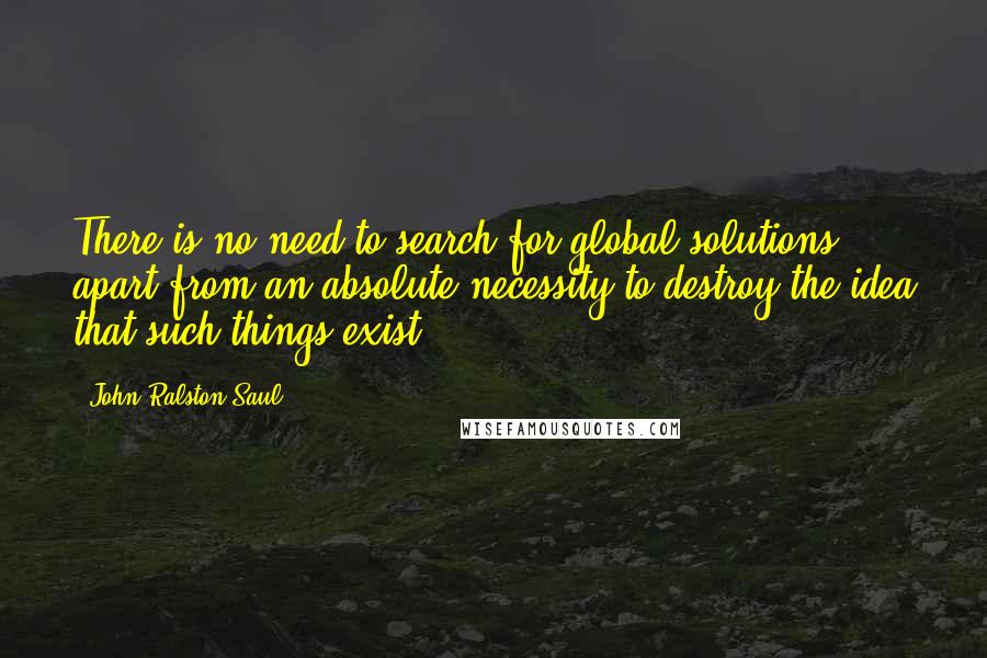 John Ralston Saul quotes: There is no need to search for global solutions, apart from an absolute necessity to destroy the idea that such things exist.