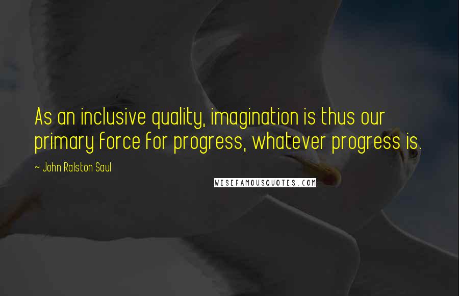 John Ralston Saul quotes: As an inclusive quality, imagination is thus our primary force for progress, whatever progress is.