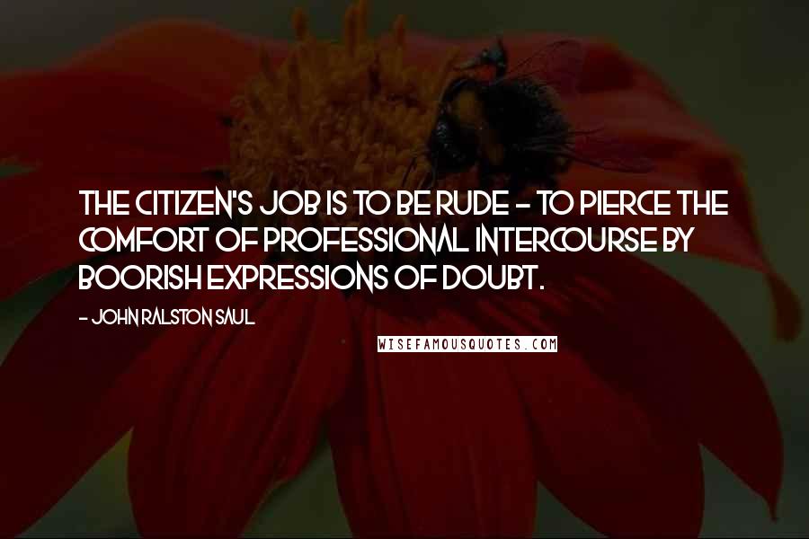 John Ralston Saul quotes: The citizen's job is to be rude - to pierce the comfort of professional intercourse by boorish expressions of doubt.