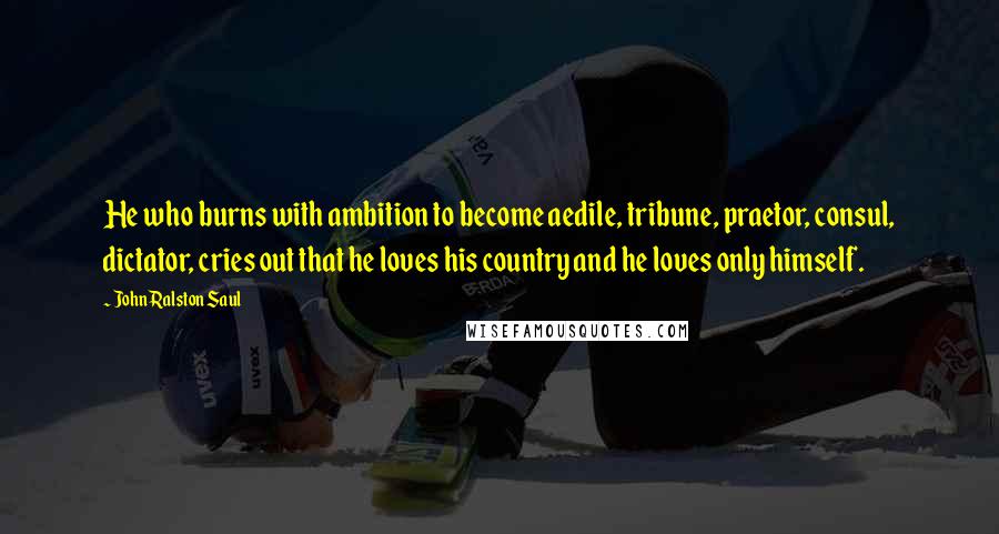 John Ralston Saul quotes: He who burns with ambition to become aedile, tribune, praetor, consul, dictator, cries out that he loves his country and he loves only himself.