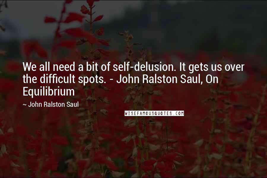 John Ralston Saul quotes: We all need a bit of self-delusion. It gets us over the difficult spots. - John Ralston Saul, On Equilibrium