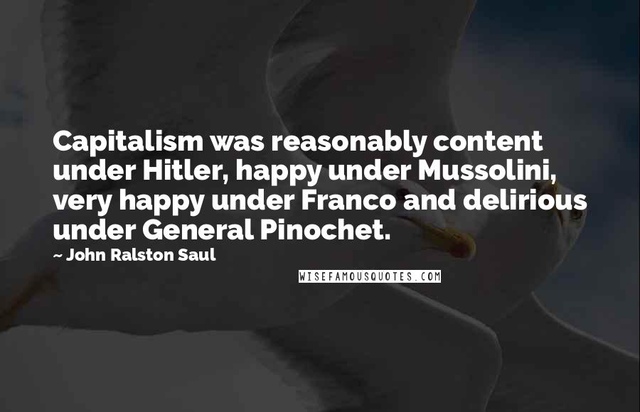 John Ralston Saul quotes: Capitalism was reasonably content under Hitler, happy under Mussolini, very happy under Franco and delirious under General Pinochet.