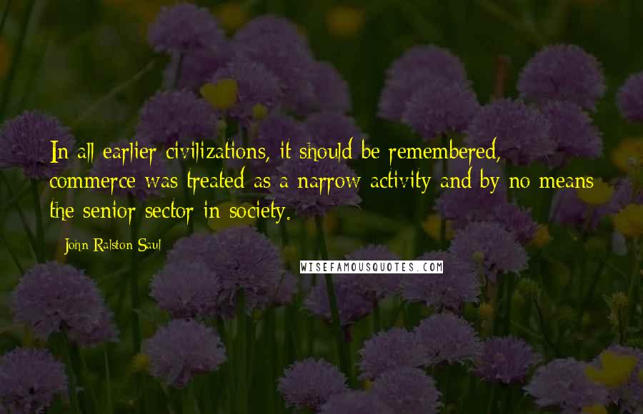John Ralston Saul quotes: In all earlier civilizations, it should be remembered, commerce was treated as a narrow activity and by no means the senior sector in society.