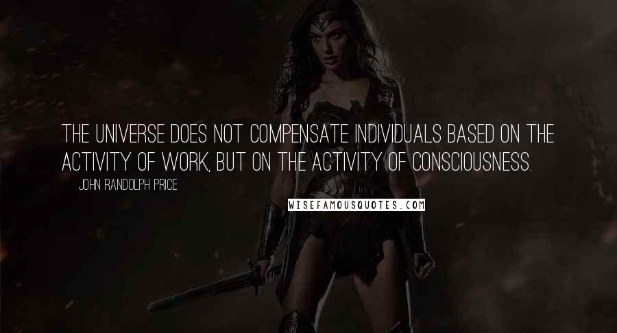 John Randolph Price quotes: The Universe does not compensate individuals based on the activity of work, but on the activity of consciousness. John Randolph Price quotes: The Universe does not compensate individuals based on the activity of work, but on the activity of consciousness.