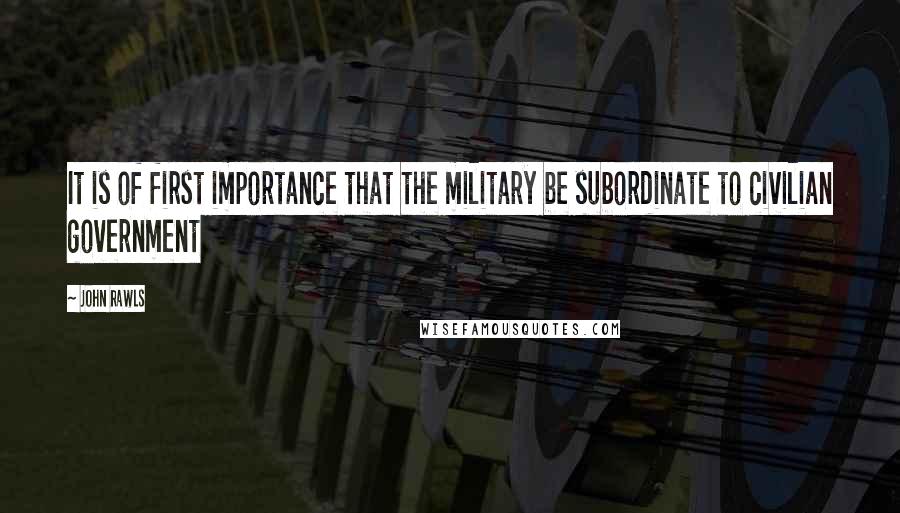 John Rawls quotes: It is of first importance that the military be subordinate to civilian government