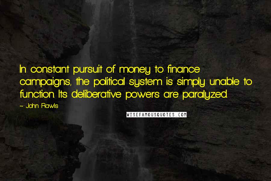 John Rawls quotes: In constant pursuit of money to finance campaigns, the political system is simply unable to function. Its deliberative powers are paralyzed. John Rawls quotes: In constant pursuit of money to finance campaigns, the political system is simply unable to function. Its deliberative powers are paralyzed.